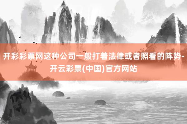 开彩彩票网这种公司一般打着法律或者照看的阵势-开云彩票(中国)官方网站