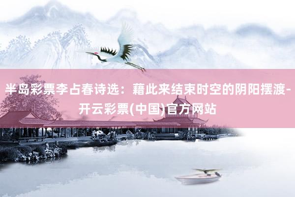 半岛彩票李占春诗选：藉此来结束时空的阴阳摆渡-开云彩票(中国)官方网站