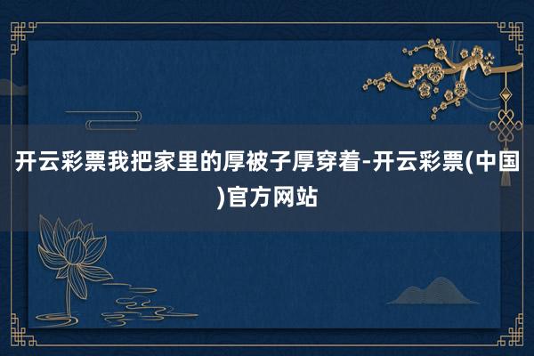 开云彩票我把家里的厚被子厚穿着-开云彩票(中国)官方网站