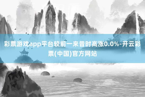 彩票游戏app平台较前一来昔时高涨0.0%-开云彩票(中国)官方网站