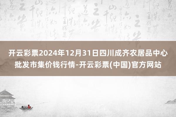 开云彩票2024年12月31日四川成齐农居品中心批发市集价钱行情-开云彩票(中国)官方网站