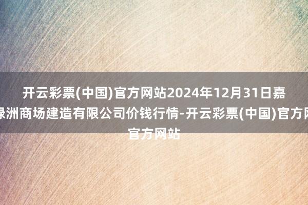 开云彩票(中国)官方网站2024年12月31日嘉善绿洲商场建造有限公司价钱行情-开云彩票(中国)官方网站