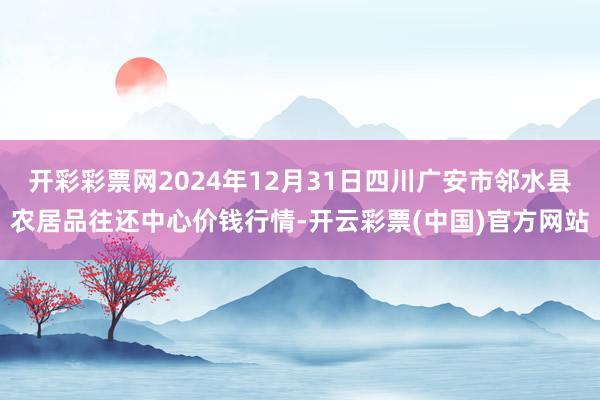 开彩彩票网2024年12月31日四川广安市邻水县农居品往还中心价钱行情-开云彩票(中国)官方网站