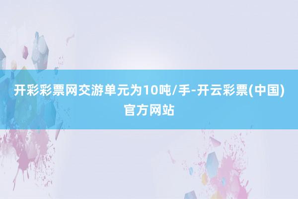 开彩彩票网交游单元为10吨/手-开云彩票(中国)官方网站