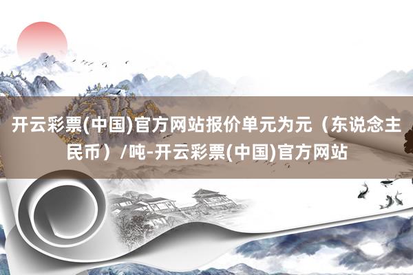 开云彩票(中国)官方网站报价单元为元（东说念主民币）/吨-开云彩票(中国)官方网站
