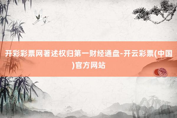 开彩彩票网著述权归第一财经通盘-开云彩票(中国)官方网站