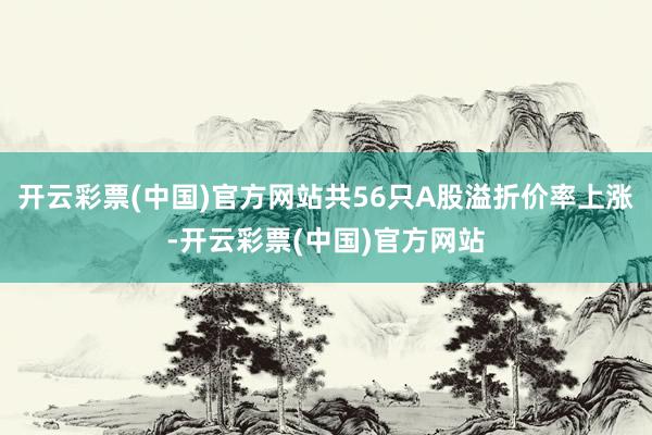 开云彩票(中国)官方网站共56只A股溢折价率上涨-开云彩票(中国)官方网站