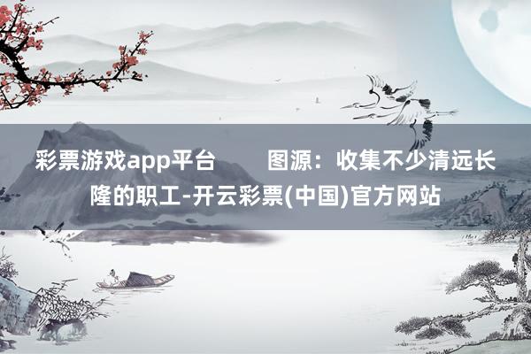 彩票游戏app平台        图源：收集不少清远长隆的职工-开云彩票(中国)官方网站