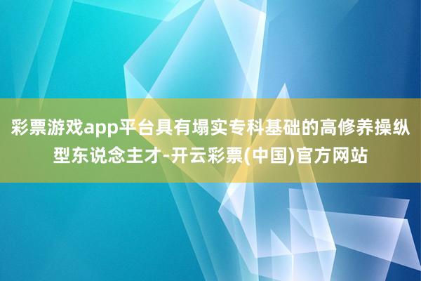 彩票游戏app平台具有塌实专科基础的高修养操纵型东说念主才-开云彩票(中国)官方网站