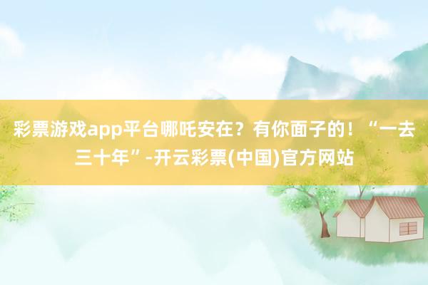 彩票游戏app平台哪吒安在？有你面子的！“一去三十年”-开云彩票(中国)官方网站