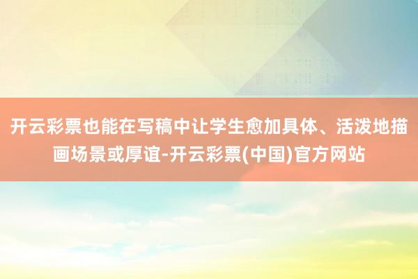 开云彩票也能在写稿中让学生愈加具体、活泼地描画场景或厚谊-开云彩票(中国)官方网站