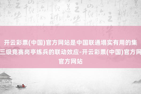 开云彩票(中国)官方网站是中国联通塌实有用的集团三级竞赛岗亭练兵的联动效应-开云彩票(中国)官方网站