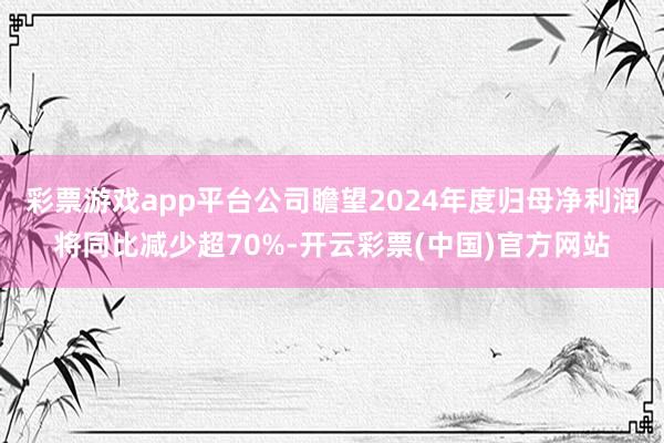 彩票游戏app平台公司瞻望2024年度归母净利润将同比减少超70%-开云彩票(中国)官方网站