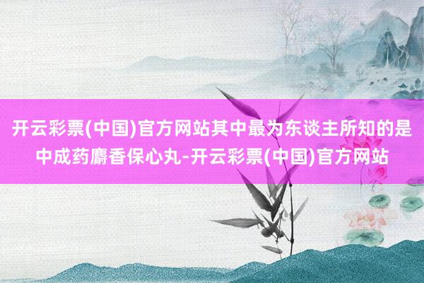 开云彩票(中国)官方网站其中最为东谈主所知的是中成药麝香保心丸-开云彩票(中国)官方网站
