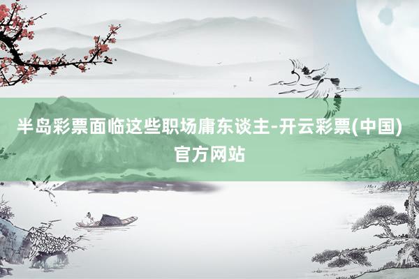 半岛彩票面临这些职场庸东谈主-开云彩票(中国)官方网站