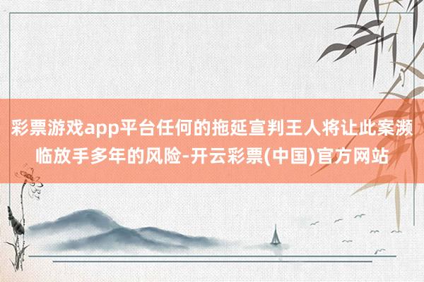 彩票游戏app平台任何的拖延宣判王人将让此案濒临放手多年的风险-开云彩票(中国)官方网站