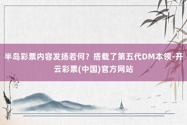 半岛彩票内容发扬若何？搭载了第五代DM本领-开云彩票(中国)官方网站