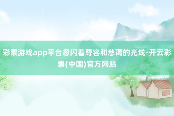 彩票游戏app平台忽闪着尊容和慈蔼的光线-开云彩票(中国)官方网站