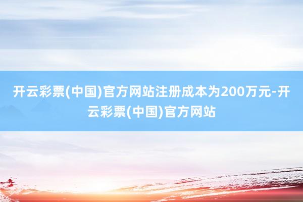开云彩票(中国)官方网站注册成本为200万元-开云彩票(中国)官方网站