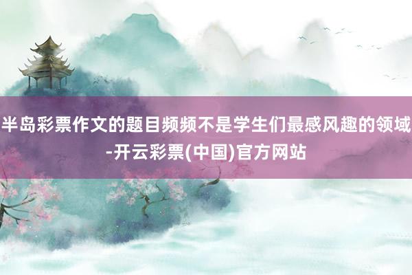半岛彩票作文的题目频频不是学生们最感风趣的领域-开云彩票(中国)官方网站