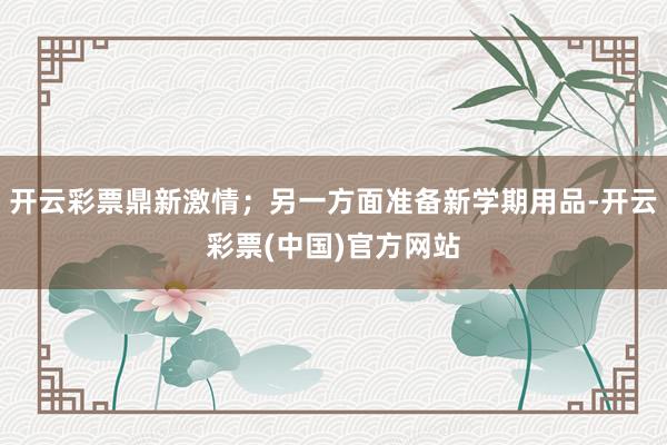 开云彩票鼎新激情；另一方面准备新学期用品-开云彩票(中国)官方网站