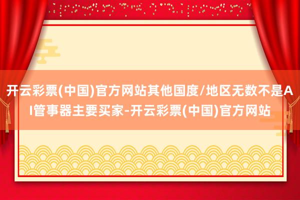 开云彩票(中国)官方网站其他国度/地区无数不是AI管事器主要买家-开云彩票(中国)官方网站