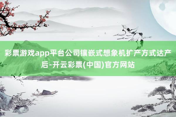 彩票游戏app平台公司镶嵌式想象机扩产方式达产后-开云彩票(中国)官方网站