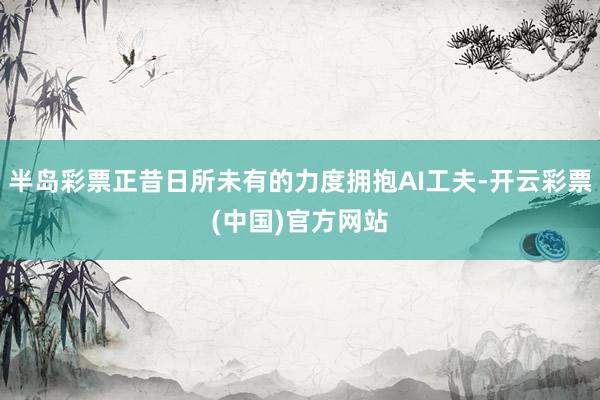 半岛彩票正昔日所未有的力度拥抱AI工夫-开云彩票(中国)官方网站