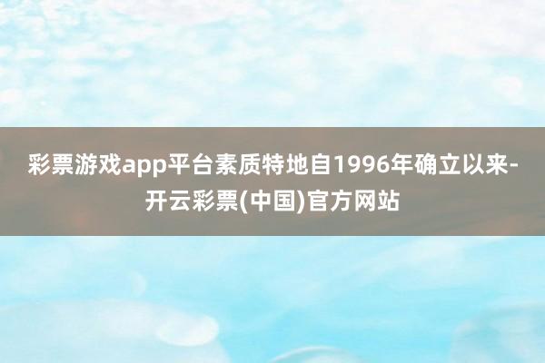 彩票游戏app平台素质特地　　自1996年确立以来-开云彩票(中国)官方网站