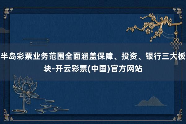 半岛彩票业务范围全面涵盖保障、投资、银行三大板块-开云彩票(中国)官方网站
