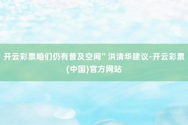 开云彩票咱们仍有普及空间”洪清华建议-开云彩票(中国)官方网站