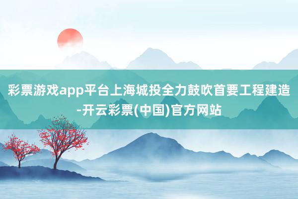 彩票游戏app平台上海城投全力鼓吹首要工程建造-开云彩票(中国)官方网站