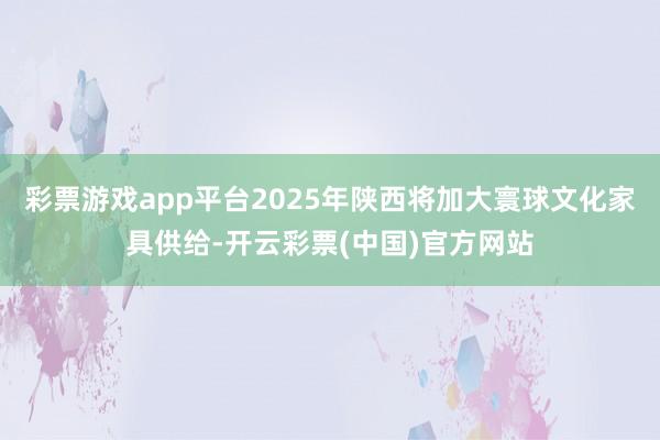 彩票游戏app平台2025年陕西将加大寰球文化家具供给-开云彩票(中国)官方网站