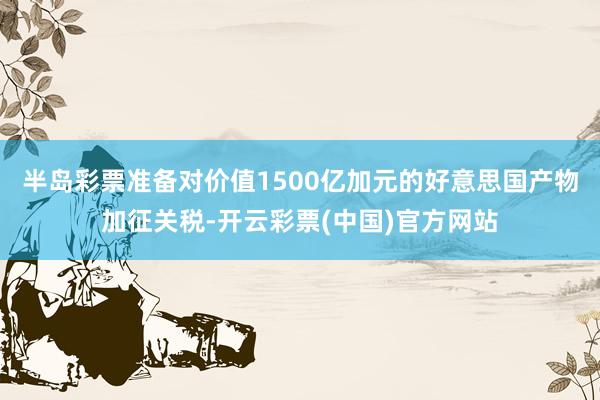 半岛彩票准备对价值1500亿加元的好意思国产物加征关税-开云彩票(中国)官方网站