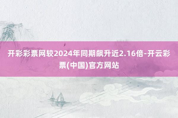 开彩彩票网较2024年同期飙升近2.16倍-开云彩票(中国)官方网站