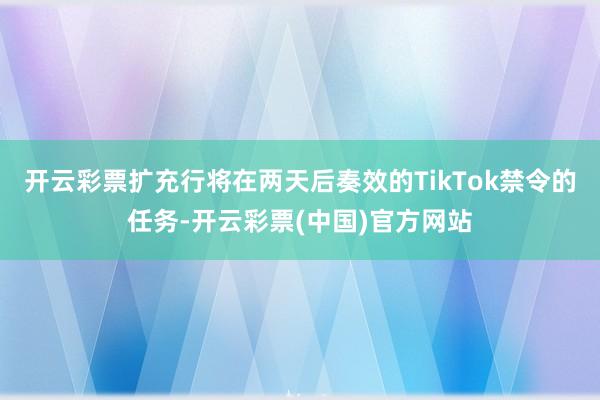 开云彩票扩充行将在两天后奏效的TikTok禁令的任务-开云彩票(中国)官方网站