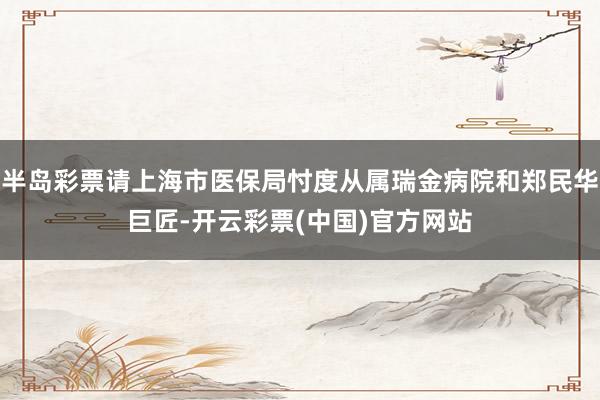 半岛彩票请上海市医保局忖度从属瑞金病院和郑民华巨匠-开云彩票(中国)官方网站
