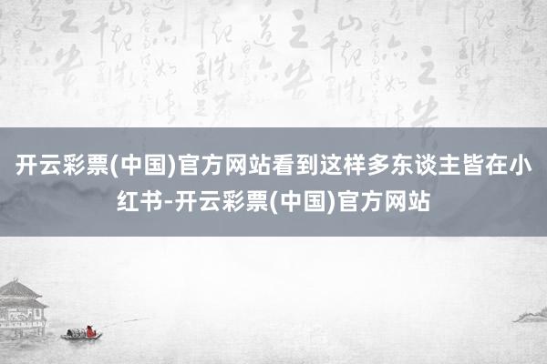 开云彩票(中国)官方网站看到这样多东谈主皆在小红书-开云彩票(中国)官方网站
