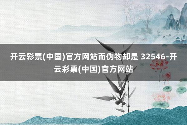 开云彩票(中国)官方网站而伪物却是 32546-开云彩票(中国)官方网站
