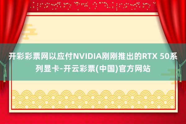 开彩彩票网以应付NVIDIA刚刚推出的RTX 50系列显卡-开云彩票(中国)官方网站