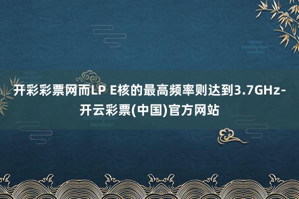 开彩彩票网而LP E核的最高频率则达到3.7GHz-开云彩票(中国)官方网站
