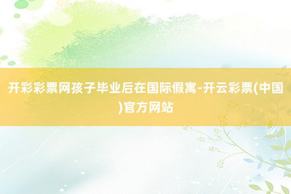 开彩彩票网孩子毕业后在国际假寓-开云彩票(中国)官方网站