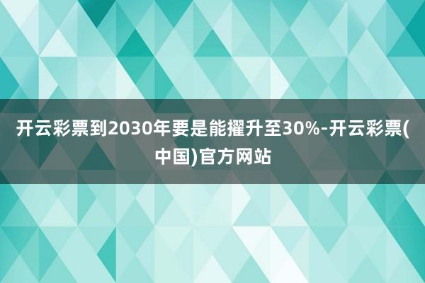 开云彩票到2030年要是能擢升至30%-开云彩票(中国)官方网站