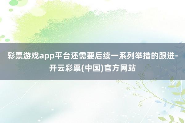 彩票游戏app平台还需要后续一系列举措的跟进-开云彩票(中国)官方网站