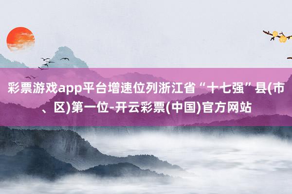 彩票游戏app平台增速位列浙江省“十七强”县(市、区)第一位-开云彩票(中国)官方网站