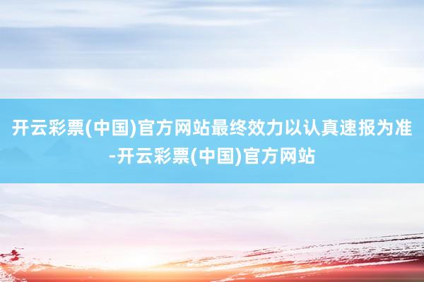 开云彩票(中国)官方网站最终效力以认真速报为准-开云彩票(中国)官方网站