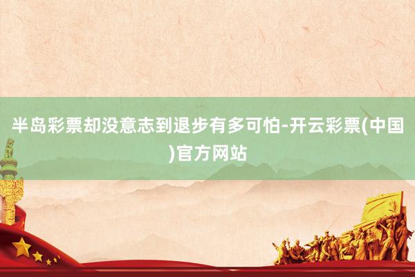 半岛彩票却没意志到退步有多可怕-开云彩票(中国)官方网站