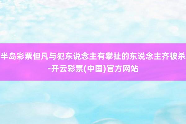 半岛彩票但凡与犯东说念主有攀扯的东说念主齐被杀-开云彩票(中国)官方网站