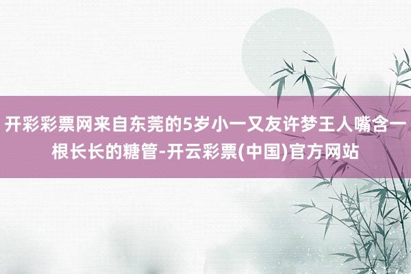 开彩彩票网来自东莞的5岁小一又友许梦王人嘴含一根长长的糖管-开云彩票(中国)官方网站