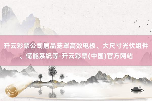 开云彩票公司居品笼罩高效电板、大尺寸光伏组件、储能系统等-开云彩票(中国)官方网站